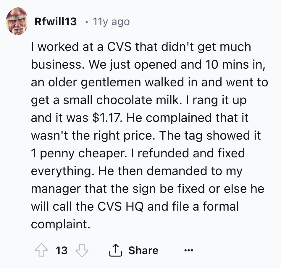 Rfwill13 11y ago I worked at a CVS that didn't get much business. We just opened and 10 mins in, an older gentlemen walked in and went to get a small chocolate milk. I rang it up and it was $1.17. Не complained that it wasn't the right price. The tag showed it 1 penny cheaper. I refunded and fixed everything. Не then demanded to my manager that the sign be fixed or else he will call the CVS HQ and file a formal complaint. 13 Share ... 