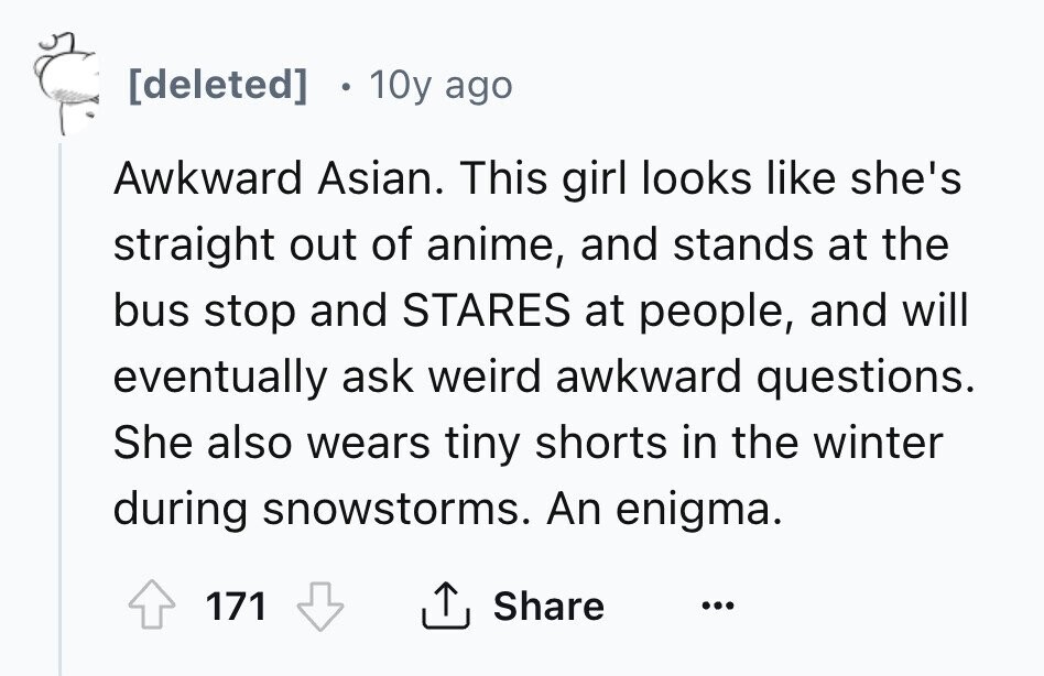 [deleted] 10y ago Awkward Asian. This girl looks like she's straight out of anime, and stands at the bus stop and STARES at people, and will eventually ask weird awkward questions. She also wears tiny shorts in the winter during snowstorms. An enigma. 171 Share ... 