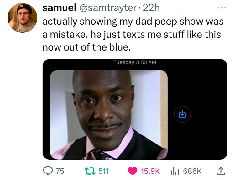 samuel @samtrayter 22h actually showing my dad peep show was a mistake. he just texts me stuff like this now out of the blue. Tuesday 8:58 AM 75 511 15.9K 686K 