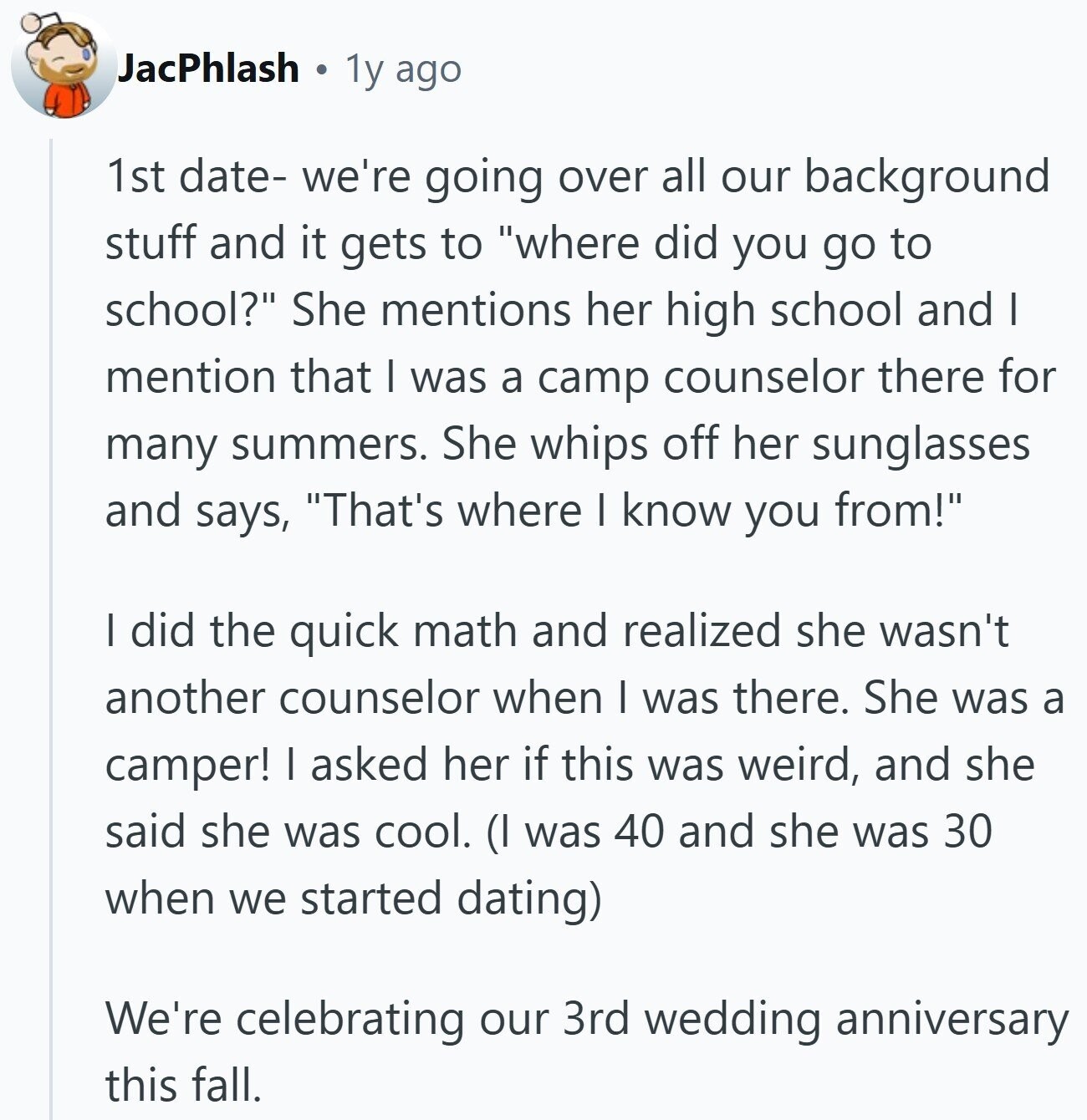 JacPhlash 1y ago 1st date- we're going over all our background stuff and it gets to where did you go to school? She mentions her high school and I mention that | was a camp counselor there for many summers. She whips off her sunglasses and says, That's where I know you from! I did the quick math and realized she wasn't another counselor when I was there. She was a camper! I asked her if this was weird, and she said she was cool. (I was 40 and she was 30 when we started dating) We're celebrating our 3rd