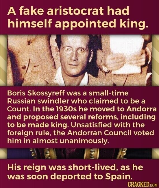 A fake aristocrat had himself appointed king. Boris Skossyreff was a small-time Russian swindler who claimed to be a Count. In the 1930s he moved to Andorra and proposed several reforms, including to be made king. Unsatisfied with the foreign rule, the Andorran Council voted him in almost unanimously. His reign was short-lived, as he was soon deported to Spain. CRACKED.COM