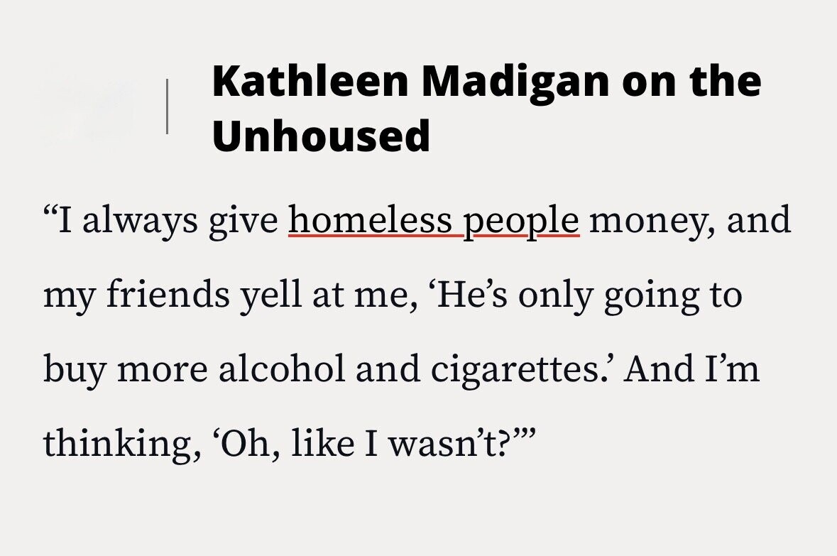Kathleen Madigan on the Unhoused I always give homeless people money, and my friends yell at me, 'He's only going to buy more alcohol and cigarettes.' And I'm thinking, 'Oh, like I wasn't?