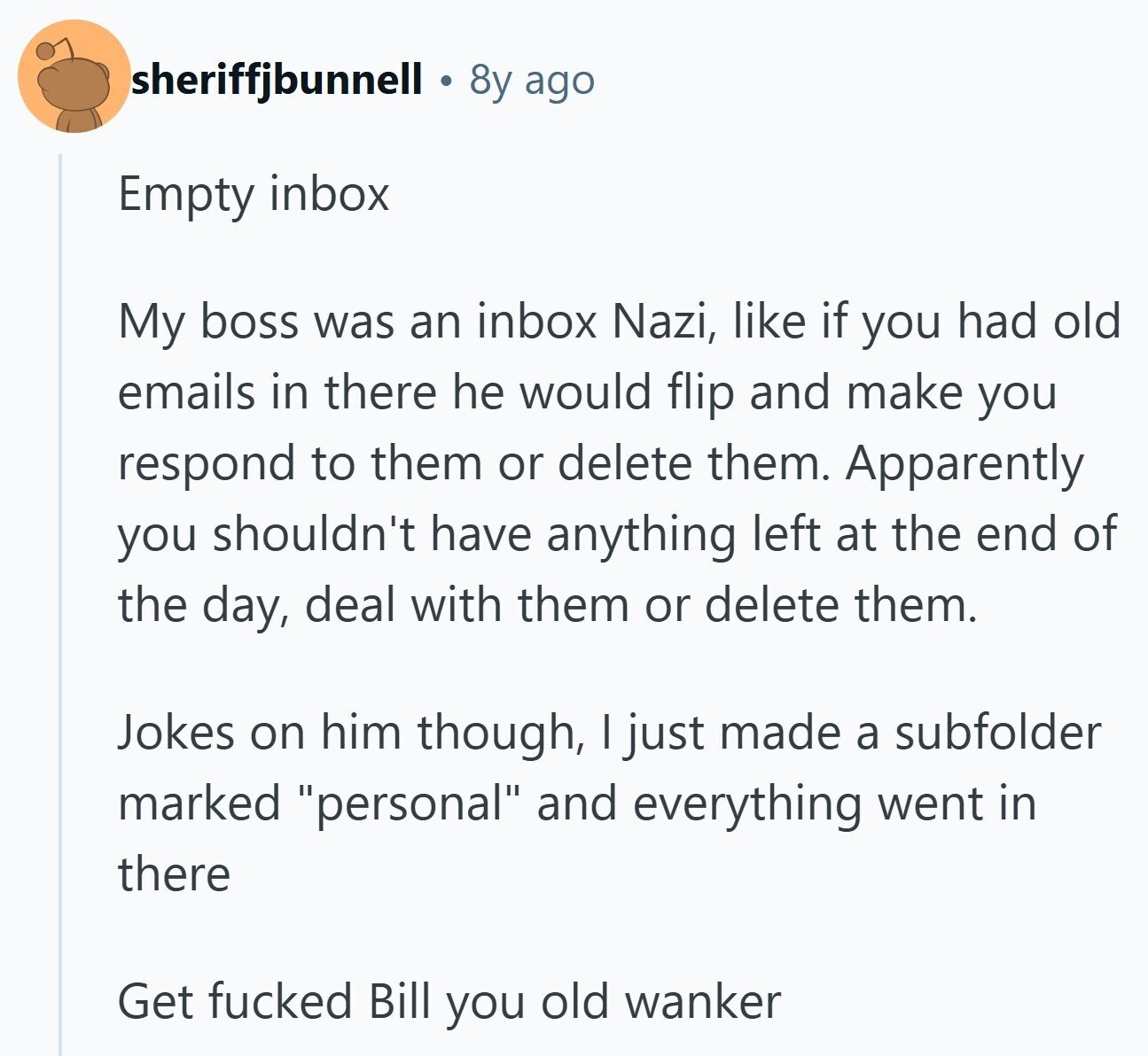 sheriffjbunnell 8y ago Empty inbox My boss was an inbox Nazi, like if you had old emails in there he would flip and make you respond to them or delete them. Apparently you shouldn't have anything left at the end of the day, deal with them or delete them. Jokes on him though, I just made a subfolder marked personal and everything went in there Get fucked Bill you old wanker