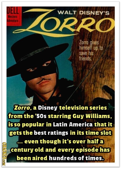 DELL Western ZORRO DISNEY'S WALT Adventure Zorro gives himself up to save his friends. Zorro, a Disney television series from the '50s starring Guy Williams, is so popular in Latin America that it gets the best ratings in its time slot GRAGKED.COM ... even though it's over half a century old and every episode has been aired hundreds of times.