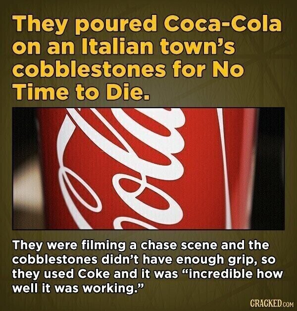 They poured Coca-Cola on an Italian town's cobblestones for No Time to Die. They were filming a chase scene and the cobblestones didn't have enough grip, so they used Coke and it was incredible how well it was working. CRACKED.COM