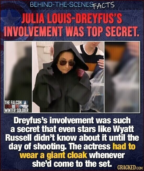 BEHIND-THE-SCENES FACTS JULIA LOUIS-DREYFUS'S INVOLVEMENT WAS TOP SECRET. THE FALCON AND TV WINTER SOLDIER Dreyfus's involvement was such a secret that even stars like Wyatt Russell didn't know about it until the day of shooting. The actress had to wear a giant cloak whenever she'd come to the set. CRACKED.COM