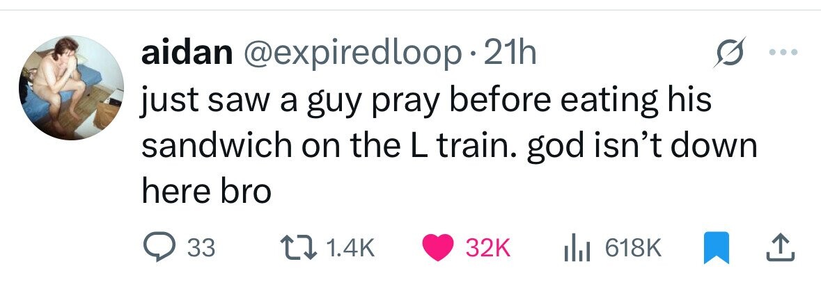 aidan @expiredloop 21h just saw a guy pray before eating his sandwich on the L train. god isn't down here bro 33 1.4K 32K 618K 