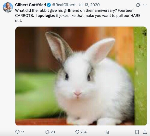 Gilbert Gottfried @RealGilbert Jul 13, 2020 G ... What did the rabbit give his girlfriend on their anniversary? Fourteen CARROTS. I apologize if jokes like that make you want to pull our HARE out. 17 20 234