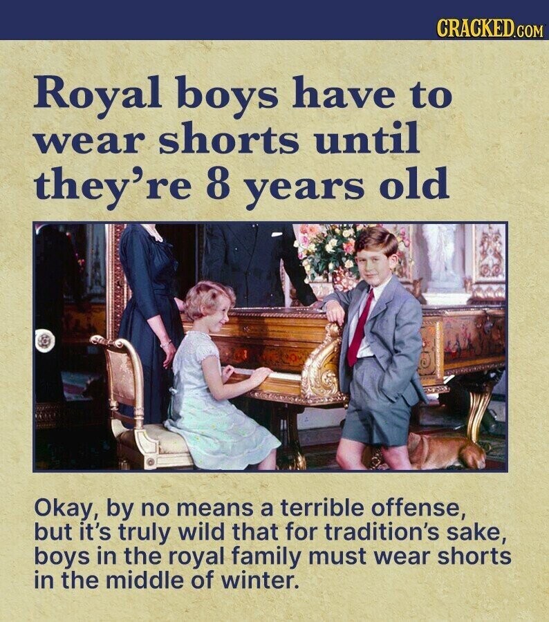 CRACKED.COM Royal boys have to wear shorts until they're 8 years old Okay, by no means a terrible offense, but it's truly wild that for tradition's sake, boys in the royal family must wear shorts in the middle of winter.