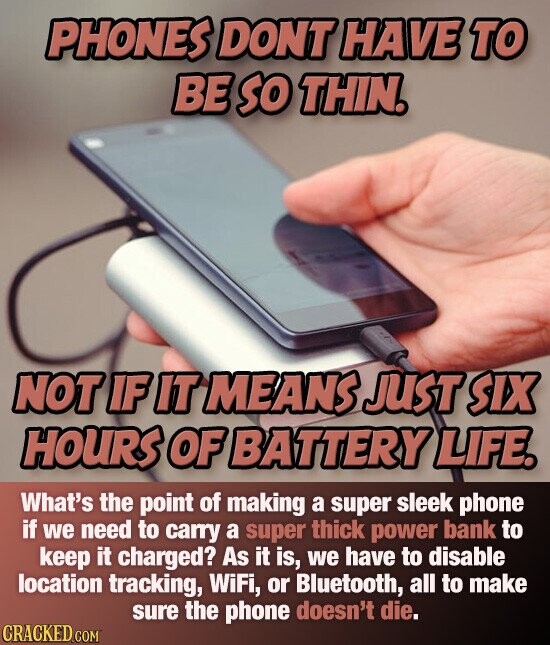 PHONES DONT HAVE TO BE so THIN. NOT IF IT MEANS JUST SIX HOURS OF BATTERY LIFE. What's the point of making a super sleek phone if we need to carry a super thick power bank to keep it charged? As it is, we have to disable location tracking, WiFi, or Bluetooth, all to make sure the phone doesn't die. CRACKED.COM