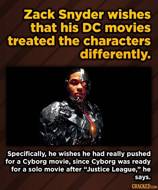 Zack Snyder wishes that his DC movies treated the characters differently. Specifically, he wishes he had really pushed for a Cyborg movie, since Cyborg was ready for a solo movie after Justice League, he says. CRACKED.COM