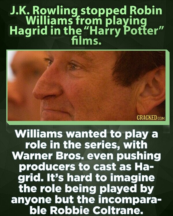 J.K. Rowling stopped Robin Williams from playing Hagrid in the Harry Potter films. CRACKED.COM Williams wanted to play a role in the series, with Warner Bros. even pushing producers to cast as На- grid. It's hard to imagine the role being played by anyone but the incompara- ble Robbie Coltrane.