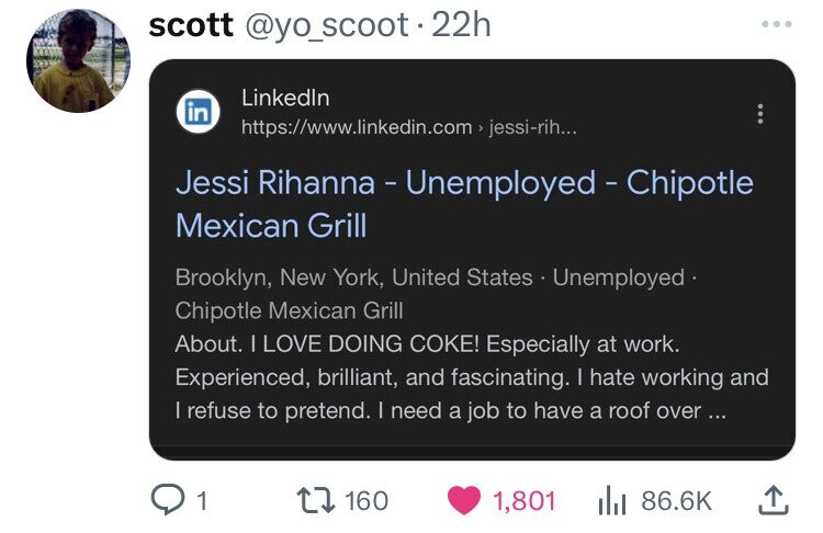 scott @yo_scoot.22h ... Linkedln in https://www.linkedin.com > jessi-rih... Jessi Rihanna - Unemployed - Chipotle Mexican Grill Brooklyn, New York, United States Unemployed Chipotle Mexican Grill About. I LOVE DOING COKE! Especially at work. Experienced, brilliant, and fascinating. I hate working and | refuse to pretend. I need a job to have a roof over... 1 160 1,801 86.6K