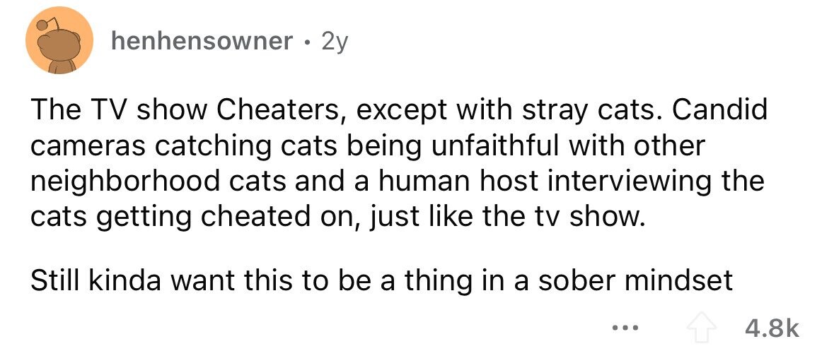 henhensowner 2y The TV show Cheaters, except with stray cats. Candid cameras catching cats being unfaithful with other neighborhood cats and a human host interviewing the cats getting cheated on, just like the tv show. Still kinda want this to be a thing in a sober mindset ... 4.8k 