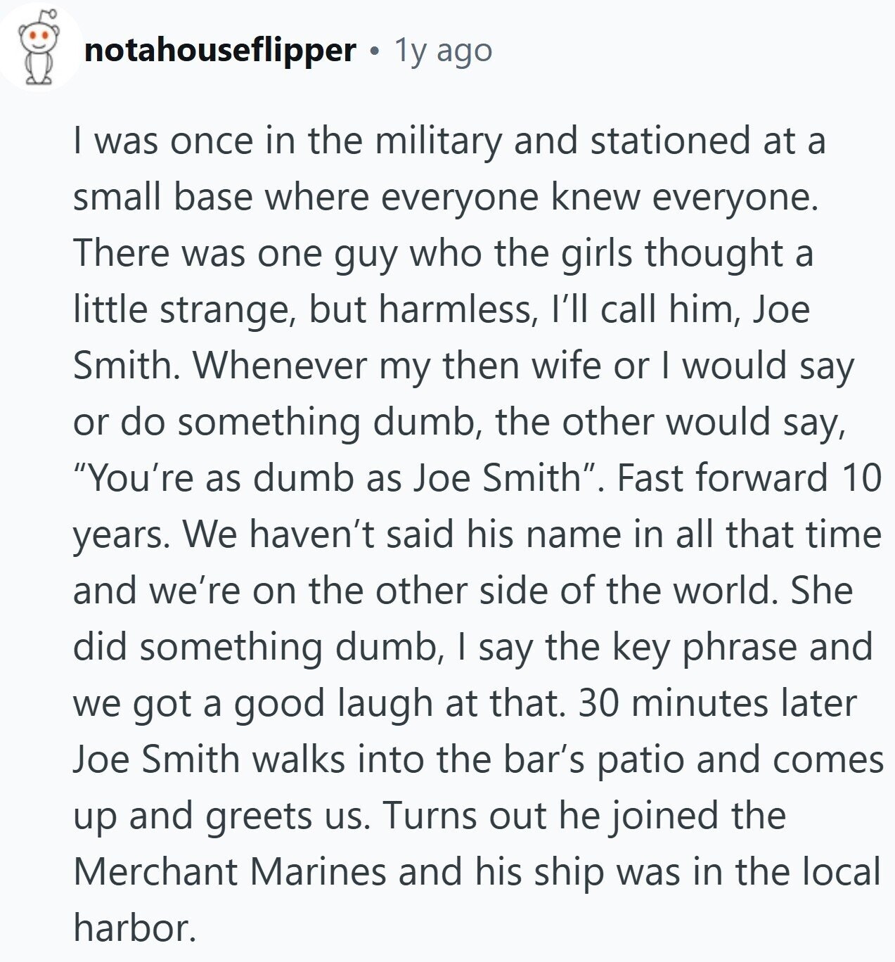 notahouseflipper a 1y ago I was once in the military and stationed at a small base where everyone knew everyone. There was one guy who the girls thought a little strange, but harmless, I'll call him, Joe Smith. Whenever my then wife or I would say or do something dumb, the other would say, You're as dumb as Joe Smith. Fast forward 10 years. We haven't said his name in all that time and we're on the other side of the world. She did something dumb, I say the key phrase and we got a good laugh at that. 30