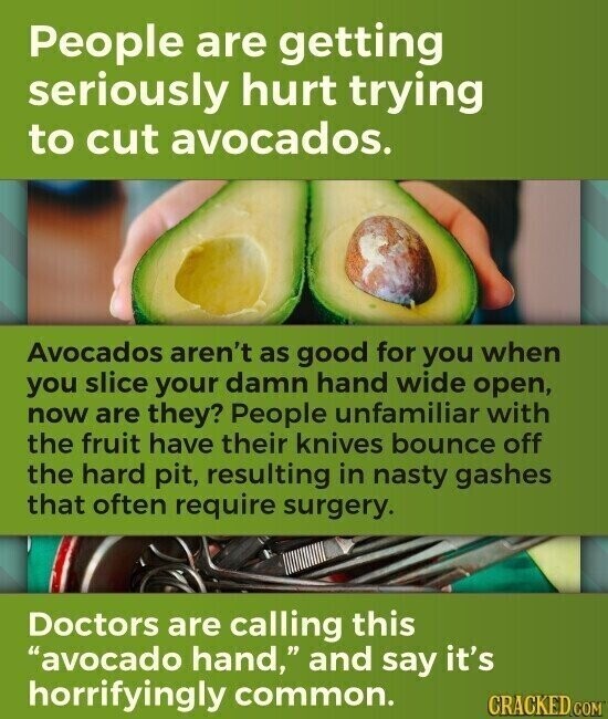 People are getting seriously hurt trying to cut avocados. Avocados aren't as good for you when you slice your damn hand wide open, now are they? People unfamiliar with the fruit have their knives bounce off the hard pit, resulting in nasty gashes that often require surgery. Doctors are calling this avocado hand, and say it's horrifyingly common. CRACKED.COM