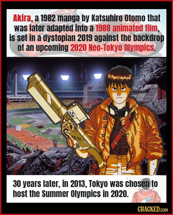 Akira, a 1982 manga by Katsuhiro Otomo that was later adapted into a 1988 animated film, is set in a dystopian 2019 against the backdrop of an upcoming ЕТ 2020 Neo-Tokyo Olympics. 30 years later, in 2013, Tokyo was chosen to host the Summer Olympics in 2020. CRACKED.COM