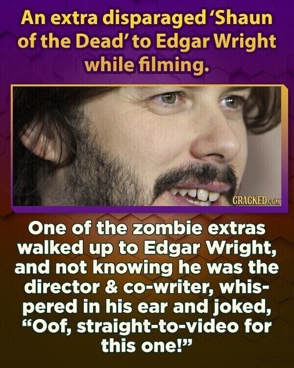 An extra disparaged 'Shaun of the Dead' to Edgar Wright while filming. CRACKED.COM One of the zombie extras walked up to Edgar Wright, and not knowing he was the director & co-writer, whis- pered in his ear and joked, Oof, straight-to-video for this one!