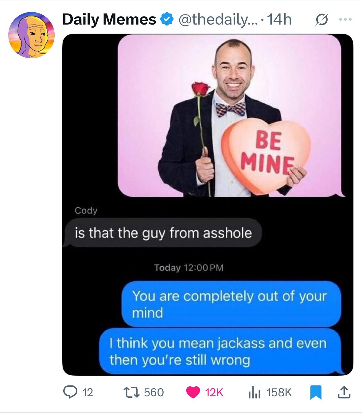 @thedaily... 14h s ... Daily Memes BE MINE Cody is that the guy from asshole Today 12:00PM You are completely out of your mind | think you mean jackass and even then you're still wrong 560 12 12K 158K 