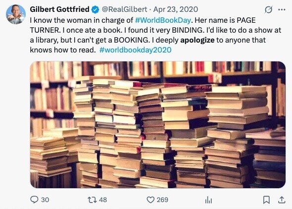 Gilbert Gottfried @RealGilbert Apr 23, 2020 ... I know the woman in charge of #WorldBookDay. Her name is PAGE TURNER. I once ate a book. I found it very BINDING. I'd like to do a show at a library, but can't get a BOOKING. I deeply apologize to anyone that knows how to read. #worldbookday2020 30 48 269