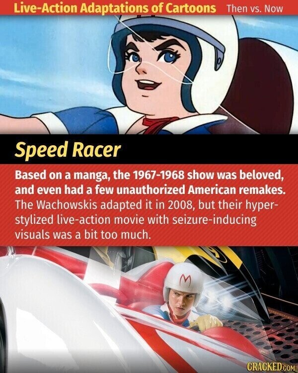 Live-Action Adaptations of Cartoons Then vs. Now Speed Racer Based on a manga, the 1967-1968 show was beloved, and even had a few unauthorized American remakes. The Wachowskis adapted it in 2008, but their hyper- stylized live-action movie with seizure-inducing visuals was a bit too much. CRACKED.COM