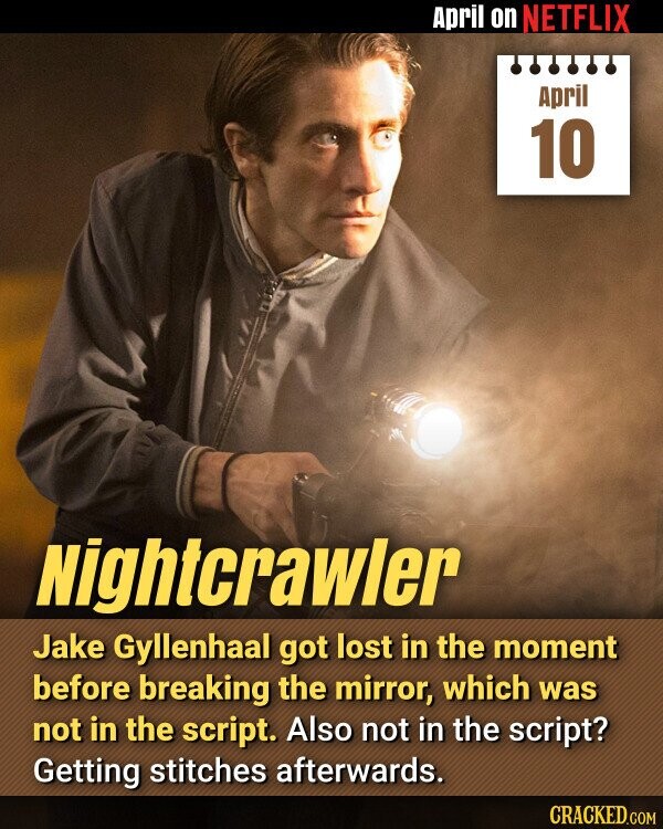 April on NETFLIX April 10 Nightcrawler Jake Gyllenhaal got lost in the moment before breaking the mirror, which was not in the script. Also not in the script? Getting stitches afterwards. CRACKED.COM