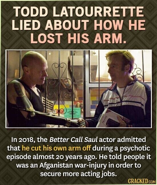 TODD LATOURRETTE LIED ABOUT HOW НЕ LOST HIS ARM. APPROVED In 2018, the Better Call Saul actor admitted that he cut his own arm off during a psychotic episode almost 20 years ago. Не told people it was an Afganistan war-injury in order to secure more acting jobs. CRACKED.COM