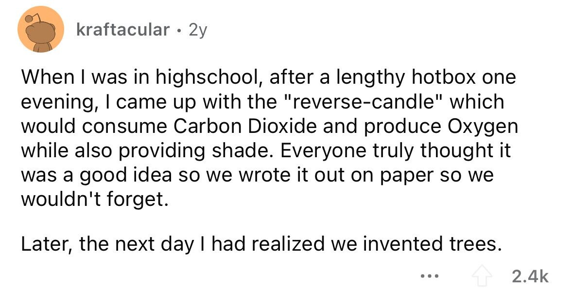 kraftacular . 2y When I was in highschool, after a lengthy hotbox one evening, I came up with the reverse-candle which would consume Carbon Dioxide and produce Oxygen while also providing shade. Everyone truly thought it was a good idea so we wrote it out on paper so we wouldn't forget. Later, the next day I had realized we invented trees. ... 2.4k 