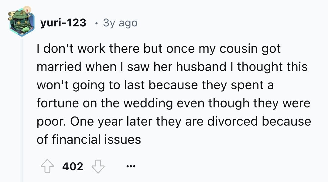 yuri-123 3y ago I don't work there but once my cousin got married when I saw her husband I thought this won't going to last because they spent a fortune on the wedding even though they were poor. One year later they are divorced because of financial issues 402 ...