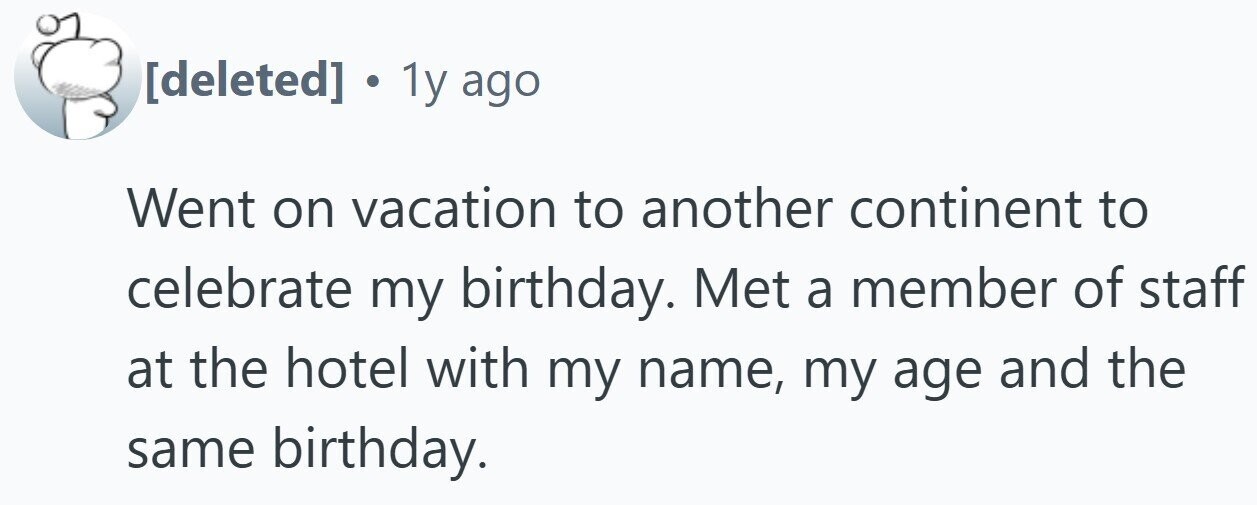. 1y ago Went on vacation to another continent to celebrate my birthday. Met a member of staff at the hotel with my name, my age and the same birthday.