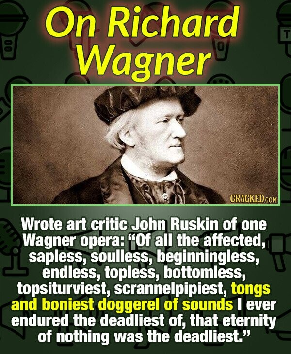 On Richard T 00 Wagner CRACKED.COM Wrote art critic John Ruskin of one Wagner opera: Of all the affected, sapless, soulless, beginningless, endless, topless, bottomless, topsiturviest, scrannelpipiest, tongs and boniest doggerel of sounds I ever endured the deadliest of, that eternity of nothing was the deadliest.