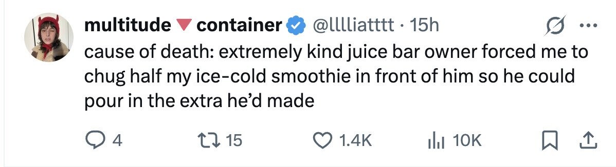 multitude container @lllliatttt.15h ... cause of death: extremely kind juice bar owner forced me to chug half my ice-cold smoothie in front of him so he could pour in the extra he'd made 4 15 1.4K dJ 10K