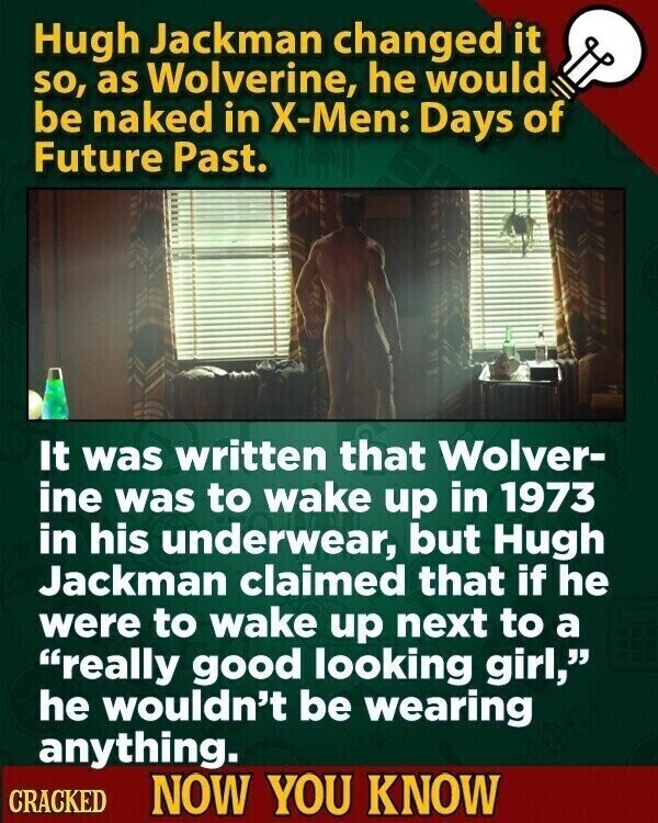 Hugh Jackman changed it so, as Wolverine, he would be naked in X-Men: Days of Future Past. It was written that Wolver- ine was to wake up in 1973 in his underwear, but Hugh Jackman claimed that if he were to wake up next to a really good looking girl, he wouldn't be wearing anything. CRACKED NOW YOU KNOW