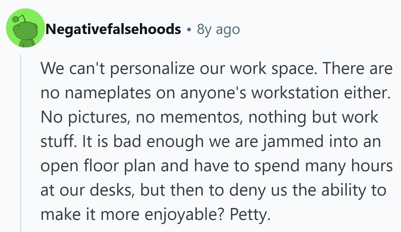 Negativefalsehoods 8y ago We can't personalize our work space. There are no nameplates on anyone's workstation either. No pictures, no mementos, nothing but work stuff. It is bad enough we are jammed into an open floor plan and have to spend many hours at our desks, but then to deny us the ability to make it more enjoyable? Petty.