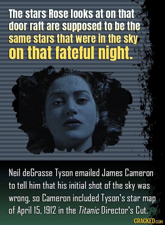 The stars Rose looks at on that door raft are supposed to be the same stars that were in the sky on that fateful night. Neil deGrasse Tyson emailed James Cameron to tell him that his initial shot of the sky was wrong, so Cameron included Tyson's star map of April 15, 1912 in the Titanic Director's Cut. CRACKED.COM