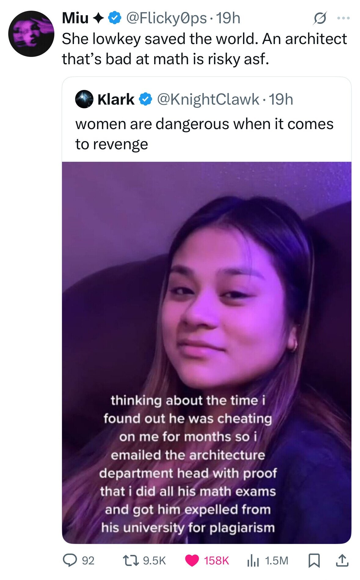 Miu @Flicky0ps 19h S ... She lowkey saved the world. An architect that's bad at math is risky asf. Klark @KnightClawk.1 19h women are dangerous when it comes to revenge thinking about the time i i found out he was cheating on me for months so i emailed the architecture department head with proof that i did all his math exams and got him expelled from his university for plagiarism 92 9.5K 158K 1.5M 