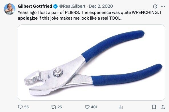 @RealGilbert Dec 2, 2020 Gilbert Gottfried ... Years ago I lost a pair of PLIERS. The experience was quite WRENCHING.I apologize if this joke makes me look like a real TOOL. 55 25 401