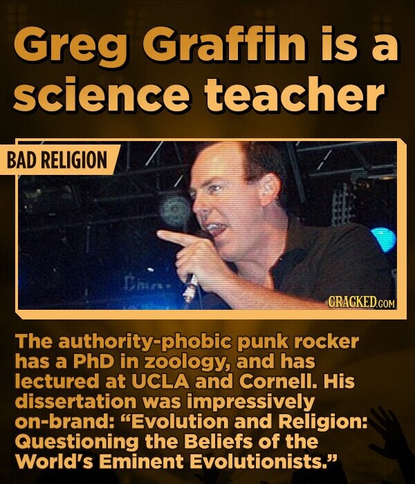Greg Graffin is a science teacher BAD RELIGION Dom CRACKED.COM The authority-phobic punk rocker has a PhD in zoology, and has lectured at UCLA and Cornell. His dissertation was impressively on-brand: Evolution and Religion: Questioning the Beliefs of the World's Eminent Evolutionists.