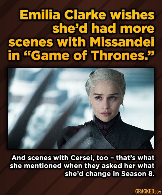 Emilia Clarke wishes she'd had more scenes with Missandei in Game of Thrones. And scenes with Cersei, too-that's what she mentioned when they asked her what she'd change in Season 8. CRACKED.COM