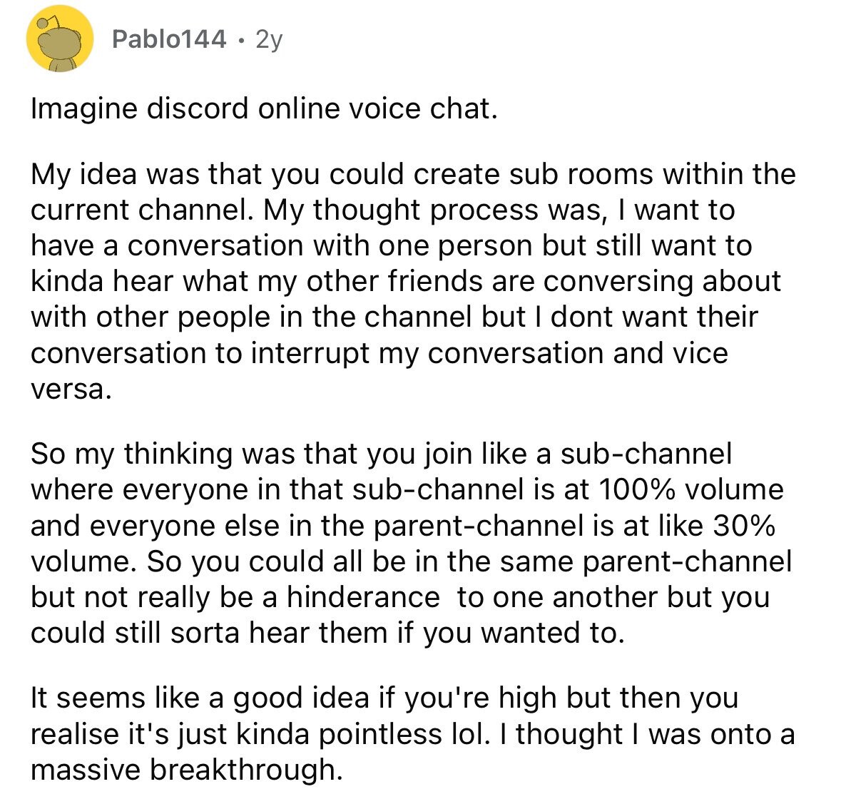 Pablo144 2y Imagine discord online voice chat. My idea was that you could create sub rooms within the current channel. My thought process was, I want to have a conversation with one person but still want to kinda hear what my other friends are conversing about with other people in the channel but I dont want their conversation to interrupt my conversation and vice versa. So my thinking was that you join like a sub-channel where everyone in that sub-channel is at 100% volume and everyone else in the parent-channel is at like 30% volume. So you could all be 