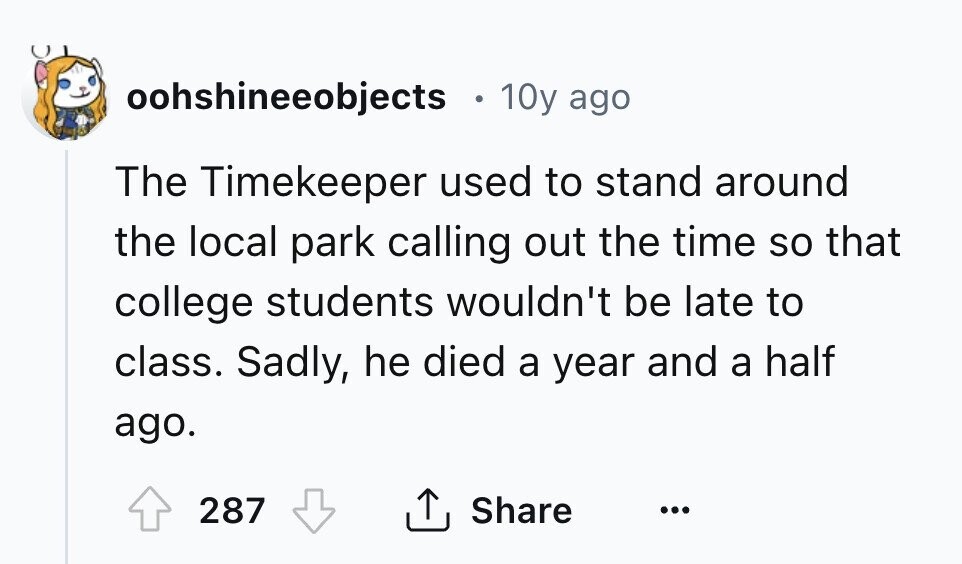 oohshineeobjects 10y ago The Timekeeper used to stand around the local park calling out the time so that college students wouldn't be late to class. Sadly, he died a year and a half ago. 287 Share ... 