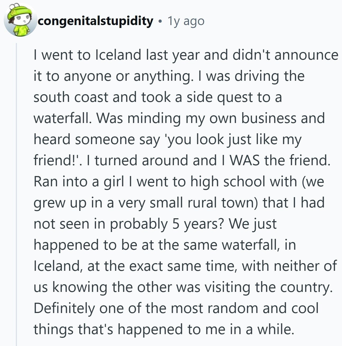 congenitalstupidity 1y ago I went to Iceland last year and didn't announce it to anyone or anything. I was driving the south coast and took a side quest to a waterfall. Was minding my own business and heard someone say 'you look just like my friend!'. I turned around and I WAS the friend. Ran into a girl I went to high school with (we grew up in a very small rural town) that I had not seen in probably 5 years? We just happened to be at the same waterfall, in Iceland, at the exact same time, with neither