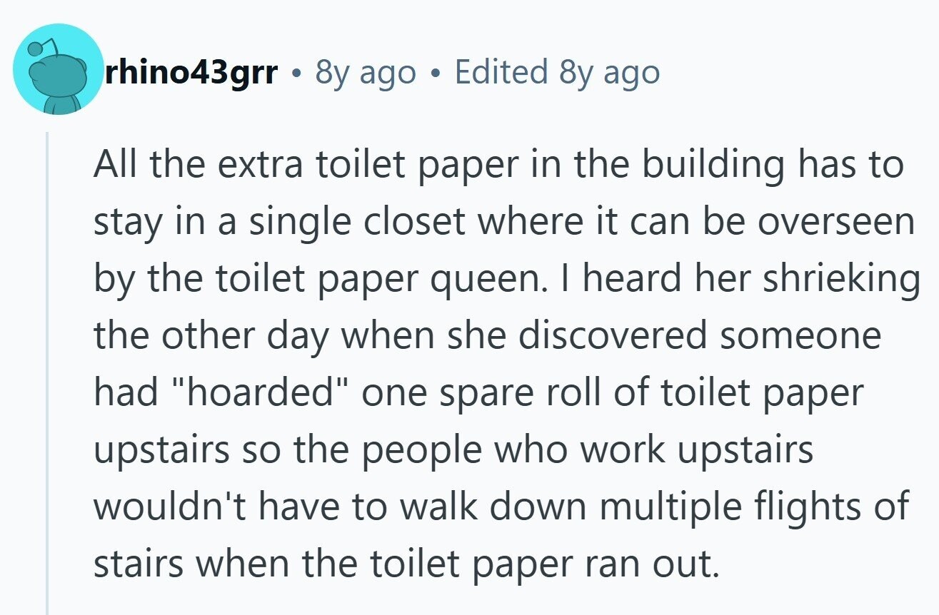 rhino43grr . 8y ago Edited 8y ago All the extra toilet paper in the building has to stay in a single closet where it can be overseen by the toilet paper queen. I heard her shrieking the other day when she discovered someone had hoarded one spare roll of toilet paper upstairs so the people who work upstairs wouldn't have to walk down multiple flights of stairs when the toilet paper ran out.