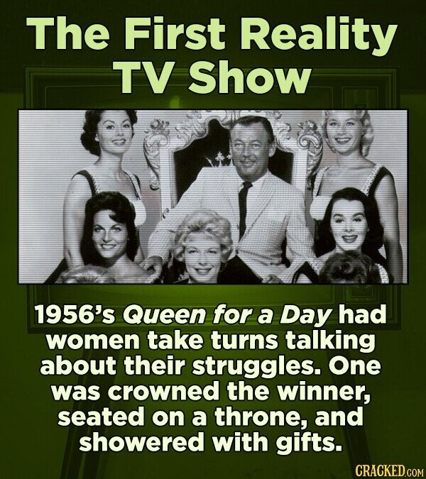 The First Reality TV Show 1956's Queen for a Day had women take turns talking about their struggles. One was crowned the winner, seated on a throne, and showered with gifts. CRACKED.COM