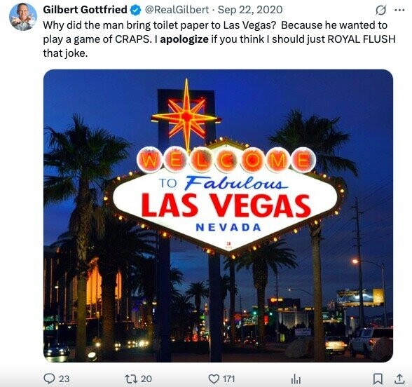 Gilbert Gottfried @RealGilbert Sep 22, 2020 O ... Why did the man bring toilet paper to Las Vegas? Because he wanted to play a game of CRAPS. I apologize if you think I should just ROYAL FLUSH that joke. W E L GOME TO Fabulous LAS VEGAS NEVADA TAO 23 J 20 171