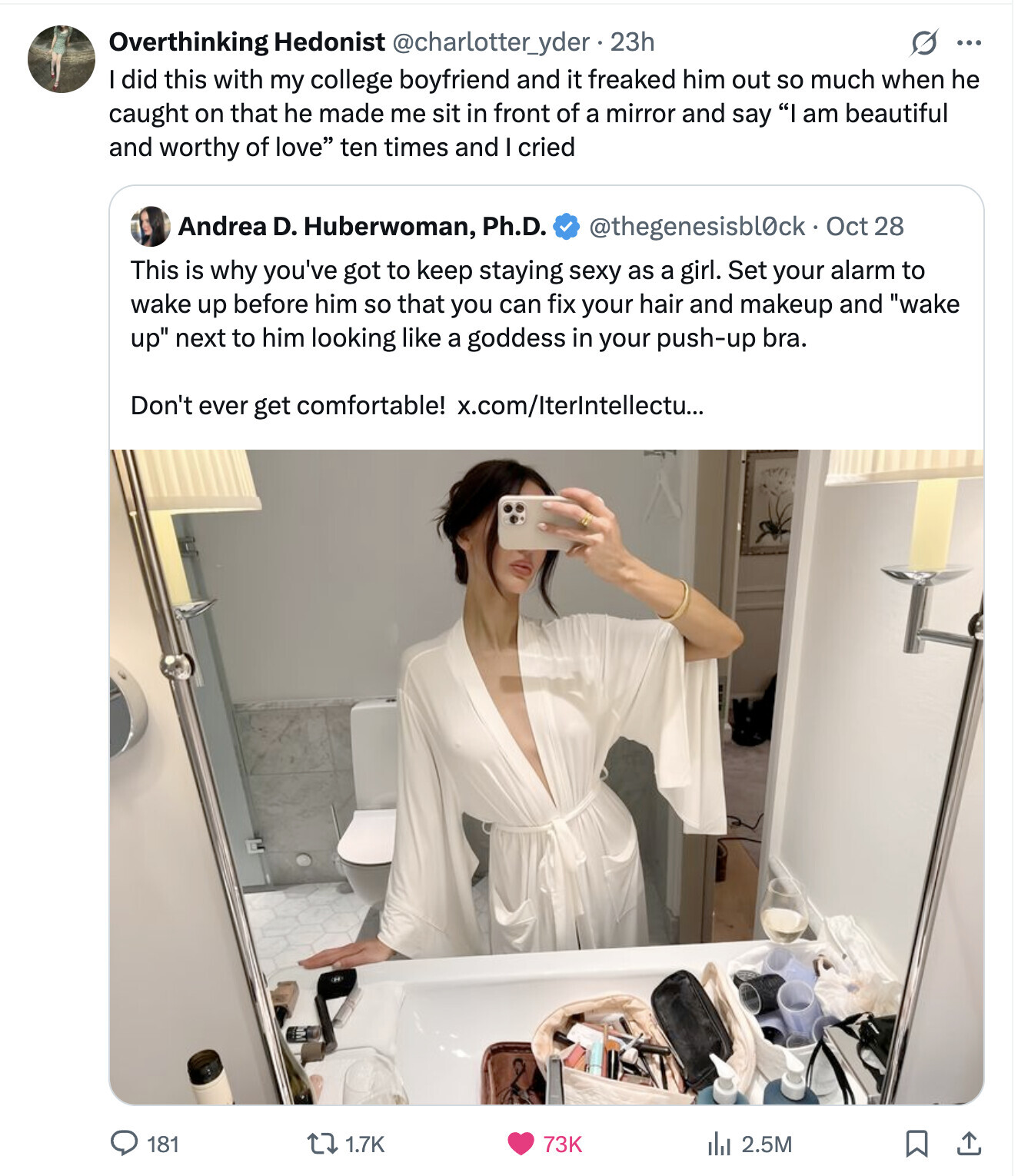 Overthinking Hedonist @charlotter_yder-23h G ... did this with my college boyfriend and it freaked him out so much when he caught on that he made me sit in front of a mirror and say I am beautiful and worthy of love ten times and cried Andrea D. Huberwoman, Ph.D. @thegenesisbl0ck Oct 28 This is why you've got to keep staying sexy as a girl. Set your alarm to wake up before him so that you can fix your hair and makeup and wake up next to him looking like a goddess in your push-up bra. Don't ever get comfortable! x.com/IterIntellectu...