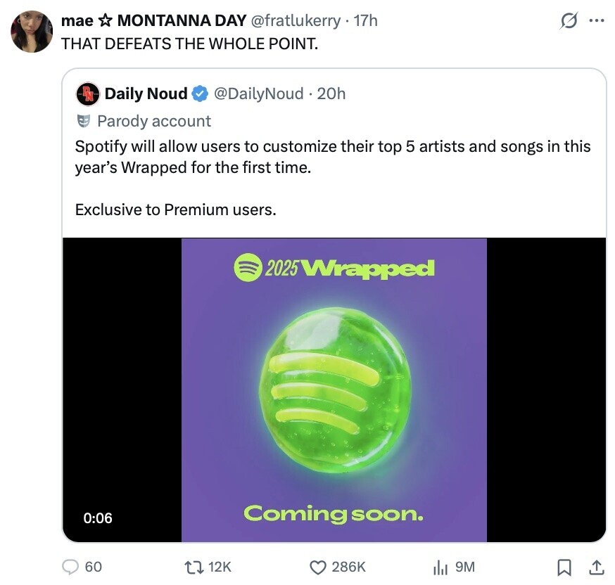 mae G MONTANNA DAY @fratlukerry1 17h ... THAT DEFEATS THE WHOLE POINT. RN Daily Noud @DailyNoud 20h Parody account Spotify will allow users to customize their top 5 artists and songs in this year's Wrapped for the first time. Exclusive to Premium users. 2025 Wrapped 0:06 Coming soon. 60 12K 286K 9M