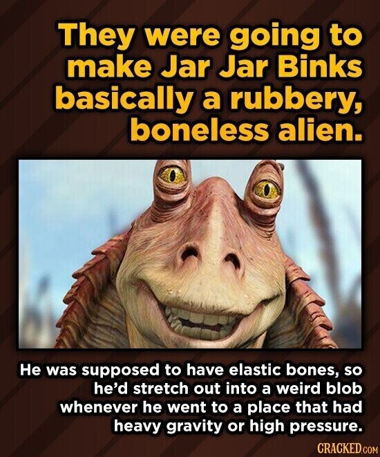 They were going to make Jar Jar Binks basically a rubbery, boneless alien. Не was supposed to have elastic bones, so he'd stretch out into a weird blob whenever he went to a place that had heavy gravity or high pressure. CRACKED.COM