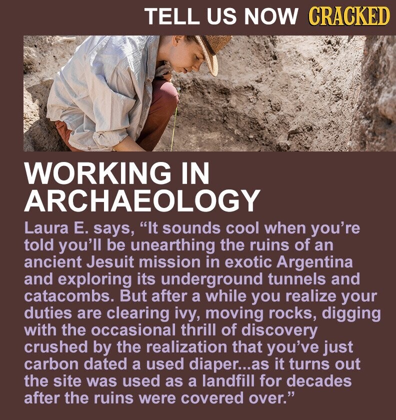 TELL US NOW CRACKED WORKING IN ARCHAEOLOGY Laura Е. says, It sounds cool when you're told you'll be unearthing the ruins of an ancient Jesuit mission in exotic Argentina and exploring its underground tunnels and catacombs. But after a while you realize your duties are clearing ivy, moving rocks, digging with the occasional thrill of discovery crushed by the realization that you've just carbon dated a used diaper...as it turns out the site was used as a landfill for decades after the ruins were covered over.