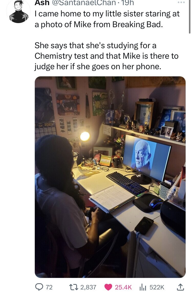 Ash @SantanaelChan. 19h I came home to my little sister staring at a photo of Mike from Breaking Bad. She says that she's studying for a Chemistry test and that Mike is there to judge her if she goes on her phone. 2023 72 2,837 25.4K 522K